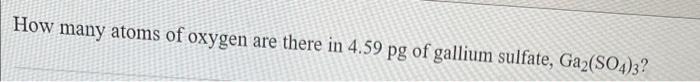 How Many Atoms Of Oxygen Are There In 4 59 Pg Of Gallium Sulfate Ga2 So4 3 1