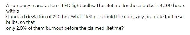 A Company Manufactures Led Light Bulbs The Lifetime For These Bulbs Is 4 100 Hours With A Standard Deviation Of 250 Hrs 1