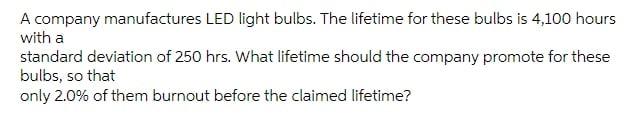 A Company Manufactures Led Light Bulbs The Lifetime For These Bulbs Is 4 100 Hours With A Standard Deviation Of 250 Hrs 1