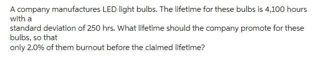 A Company Manufactures Led Light Bulbs The Lifetime For These Bulbs Is 4 100 Hours With A Standard Deviation Of 250 Hrs 1