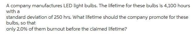 A Company Manufactures Led Light Bulbs The Lifetime For These Bulbs Is 4 100 Hours With A Standard Deviation Of 250 Hrs 1