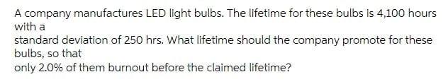 A Company Manufactures Led Light Bulbs The Lifetime For These Bulbs Is 4 100 Hours With A Standard Deviation Of 250 Hrs 1