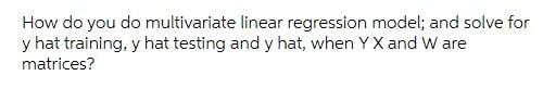 How Do You Do Multivariate Linear Regression Model And Solve For Y Hat Training Y Hat Testing And Y Hat When Yx And W 1