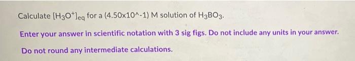 Calculate H 30 Leg For A 4 50x10 1 M Solution Of H3b03 Enter Your Answer In Scientific Notation With 3 Sig Figs Do 1