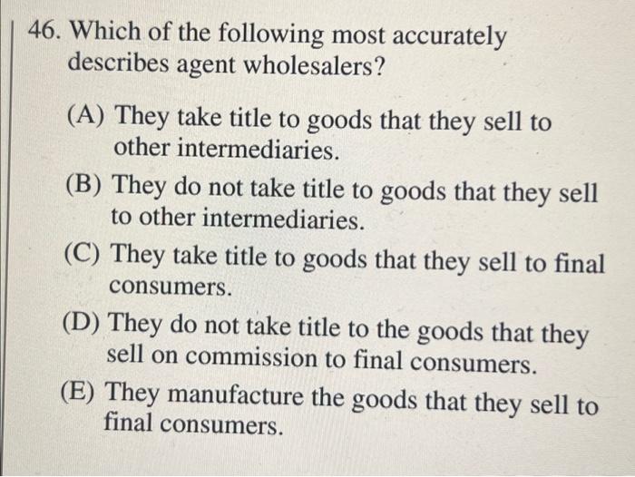 46 Which Of The Following Most Accurately Describes Agent Wholesalers A They Take Title To Goods That They Sell To O 1