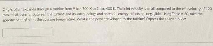 2 Kg S Of Air Expands Through A Turbine From 9 Bar 700 K To 1 Bar 400 K The Inlet Velocity Is Small Compared To The E 1