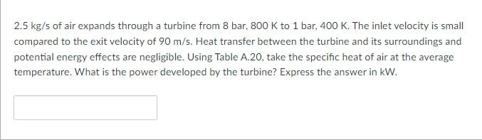 2 5 Kg S Of Air Expands Through A Turbine From 8 Bar 800 K To 1 Bar 400 K The Inlet Velocity Is Small Compared To The 1