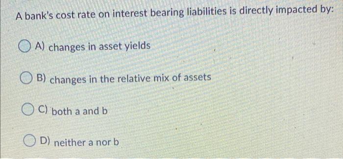 A Bank S Cost Rate On Interest Bearing Liabilities Is Directly Impacted By A Changes In Asset Yields Ob Changes In Th 1