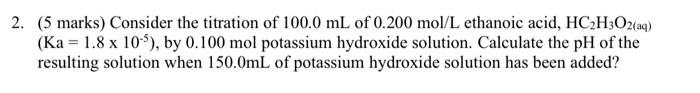 2 5 Marks Consider The Titration Of 100 0 Ml Of 0 200 Mol L Ethanoic Acid Hc2h3o2 Aq Ka 1 8 X 105 By 0 100 Mol 1