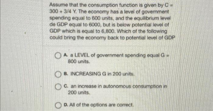 Assume That The Consumption Function Is Given By C 300 3 4 Y The Economy Has A Level Of Government Spending Equal To 1