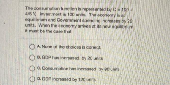 The Consumption Function Is Represented By C 100 4 5 Y Investment Is 100 Units The Economy Is At Equilibrium And Go 1