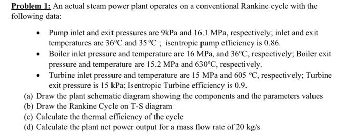 Problem 1 An Actual Steam Power Plant Operates On A Conventional Rankine Cycle With The Following Data Pump Inlet And 1