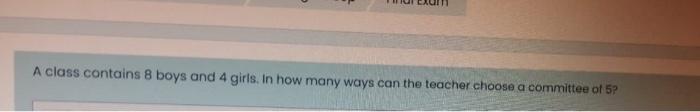 A Class Contains 8 Boys And 4 Girls In How Many Ways Can The Teacher Choose A Committee Of 5 1