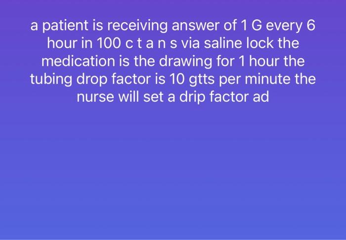 A Patient Is Receiving Answer Of 1 G Every 6 Hour In 100 Ctans Via Saline Lock The Medication Is The Drawing For 1 Hour 1