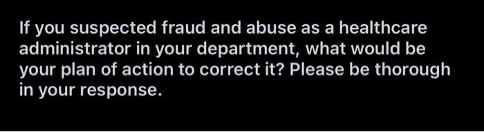 If You Suspected Fraud And Abuse As A Healthcare Administrator In Your Department What Would Be Your Plan Of Action To 1
