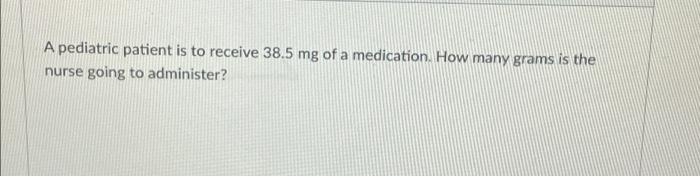 A Pediatric Patient Is To Receive 38 5 Mg Of A Medication How Many Grams Is The Nurse Going To Administer 1