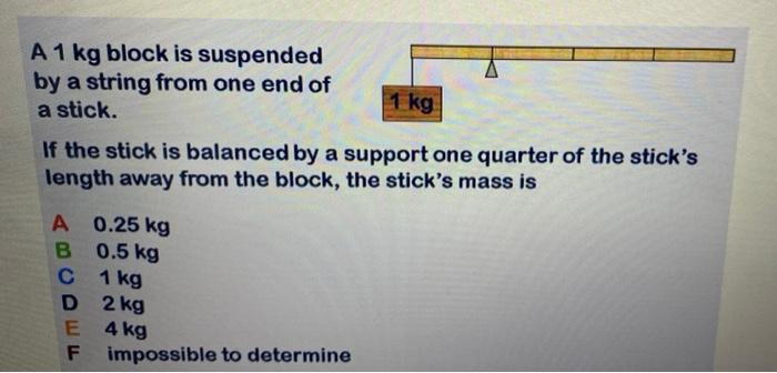 A 1 Kg Block Is Suspended By A String From One End Of A Stick 1 Kg If The Stick Is Balanced By A Support One Quarter Of 1