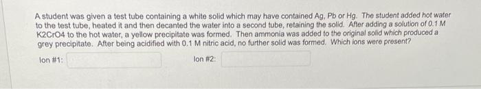 A Student Was Given A Test Tube Containing A White Solid Which May Have Contained Ag Pb Or Hg The Student Added Hot Wa 1