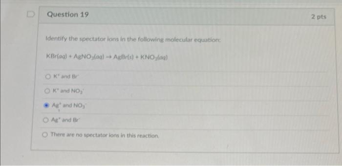 Question 19 Identify The Spectator Ions In The Following Molecular Equation Kbr Aq Agnoylaq Agbr S Kno G Ok A 1