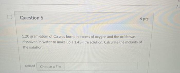 Question 6 6 Pts 1 20 Gram Atom Of Ca Was Burnt In Excess Of Oxygen And The Oxide Was Dissolved In Water To Make Up A 1 1