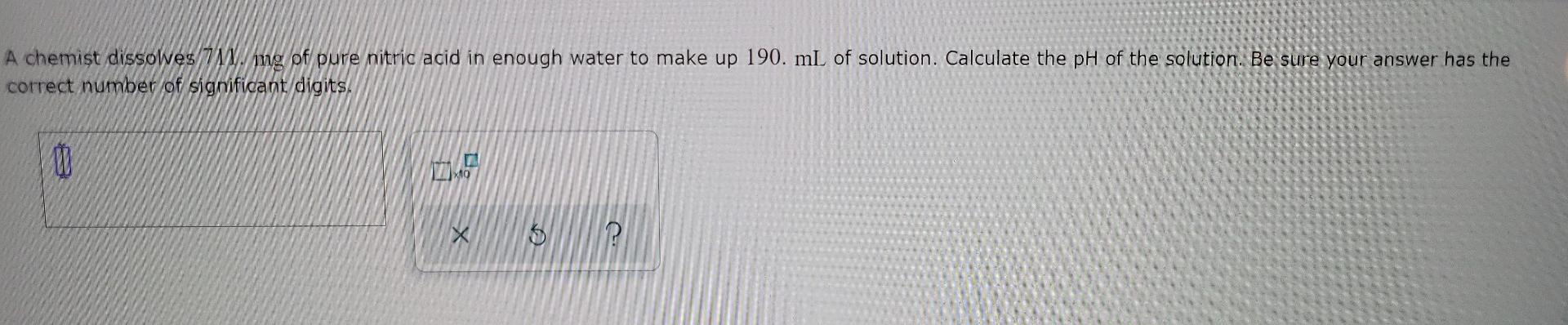 A Chemist Dissolves 711 Mg Of Pure Nitric Acid In Enough Water To Make Up 190 Ml Of Solution Calculate The Ph Of The S 1