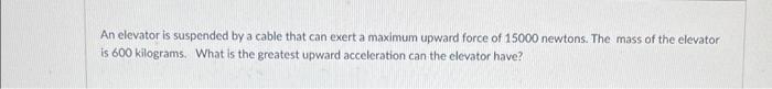 An Elevator Is Suspended By A Cable That Can Exert A Maximum Upward Force Of 15000 Newtons The Mass Of The Elevator Is 1