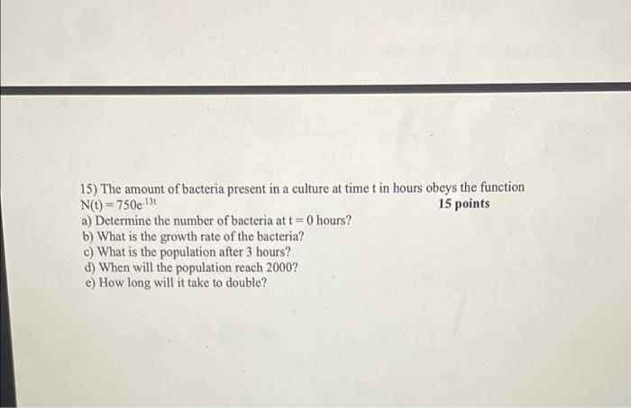 15 The Amount Of Bacteria Present In A Culture At Time T In Hours Obeys The Function N T 750e 13t 15 Points A Determi 1
