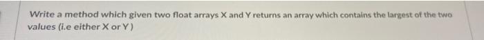 Write A Method Which Given Two Float Arrays X And Y Returns An Array Which Contains The Largest Of The Two Values I E E 1