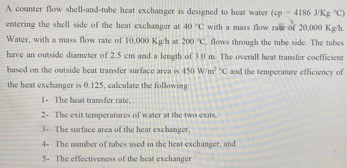 A Counter Flow Shell And Tube Heat Exchanger Is Designed To Heat Water Cp 4186 J Kg C Entering The Shell Side Of The 1
