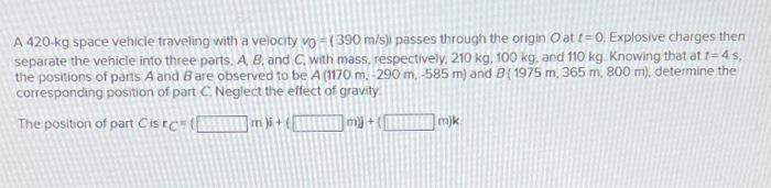 A 420 Kg Space Vehicle Traveling With A Velocity Vo 390 M S Passes Through The Origin Oat T 0 Explosive Charges Then 1