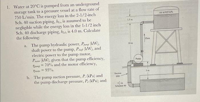 1 Water At 20 C Is Pumped From An Underground Storage Tank To A Pressure Vessel At A Flow Rate Of 750 L Min The Energy 1
