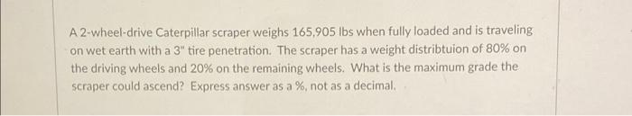 A 2 Wheel Drive Caterpillar Scraper Weighs 165 905 Lbs When Fully Loaded And Is Traveling On Wet Earth With A 3 Tire Pe 1