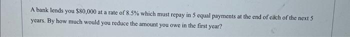 A Bank Lends You 80 000 At A Rate Of 8 5 Which Must Repay In 5 Equal Payments At The End Of Each Of The Next 5 Years 1