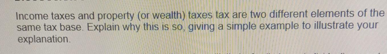 Income Taxes And Property Or Wealth Taxes Tax Are Two Different Elements Of The Same Tax Base Explain Why This Is So 1