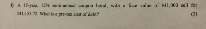 F A 15 Year 12 Semi Annual Coupon Bond With A Face Value Of M1 000 Sell For M1 153 72 What Is A Pre Tax Cost Of Deb 1