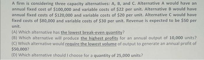 A Firm Is Considering Three Capacity Alternatives A B And C Alternative A Would Have An Annual Fixed Cost Of 100 00 1