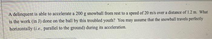 A Delinquent Is Able To Accelerate A 200 G Snowball From Rest To A Speed Of 20 M S Over A Distance Of 1 2 M What Is The 1