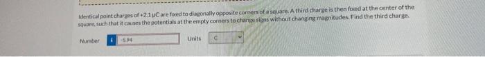 Identical Point Charges Of 2 1 Uc Are Foeed To Diagonally Opposite Corners Of A Square A Third Charge Is Then Fixed At 1