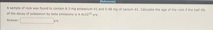 References A Sample Of Rock Was Found To Contain 8 3 Mg Potassium 41 And 0 48 Mg Of Cacium 41 Calculate The Age Of Th 1