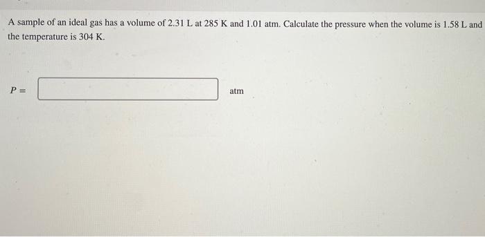 A Sample Of An Ideal Gas Has A Volume Of 2 31 L At 285 K And 1 01 Atm Calculate The Pressure When The Volume Is 1 58 L 1