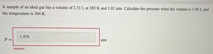 A Sample Of An Ideal Gas Has A Volume Of 2 31 L At 285 K And 1 01 Atm Calculate The Pressure When The Volume Is 1 58 L 1