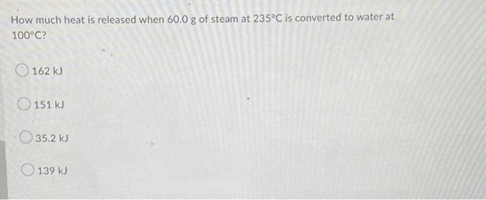 How Much Heat Is Released When 60 0 G Of Steam At 235 C Is Converted To Water At 100 C 162 Kj 151 Kj 35 2 Kj 139 Kj 1