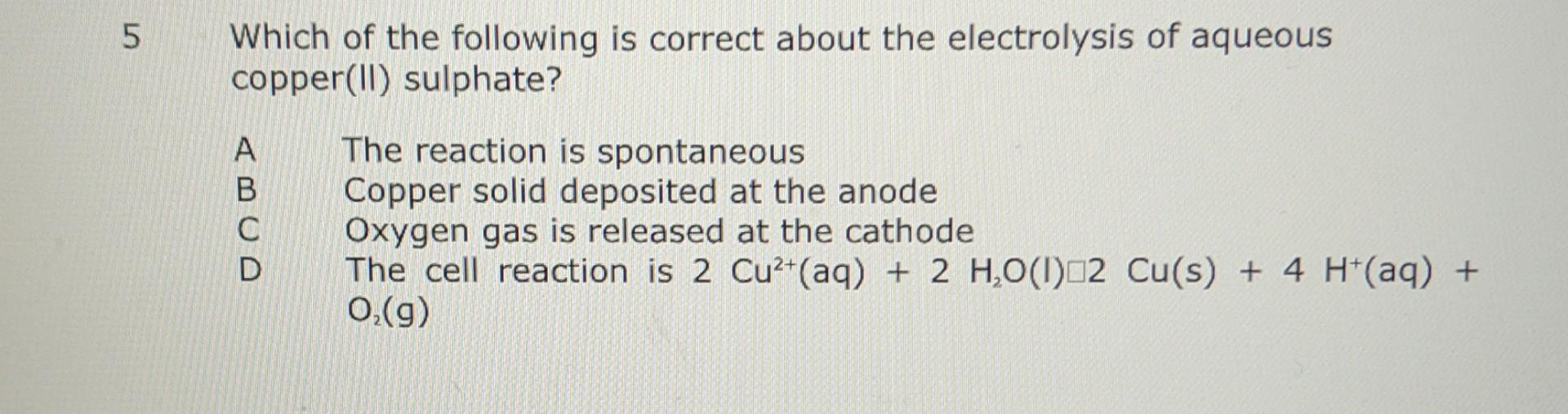 5 Which Of The Following Is Correct About The Electrolysis Of Aqueous Copper Ii Sulphate Abcd The Reaction Is Spontane 1