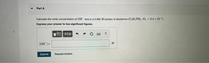 Part A Calculate The Molar Concentration Of Oh Ions In A 0 069 M Solution Of Ethylamine C H5nh K 6 4 X 10 Express 1