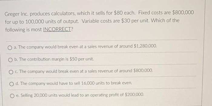 Greger Inc Produces Calculators Which It Sells For 80 Each Fixed Costs Are 800 000 For Up To 100 000 Units Of Outpu 1