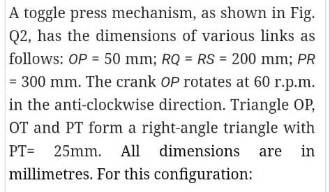 A Toggle Press Mechanism As Shown In Fig Q2 Has The Dimensions Of Various Links As Follows Op 50 Mm Rq Rs 200 M 1