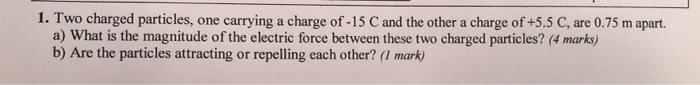 1 Two Charged Particles One Carrying A Charge Of 15 C And The Other A Charge Of 5 5 C Are 0 75 M Apart A What Is 1