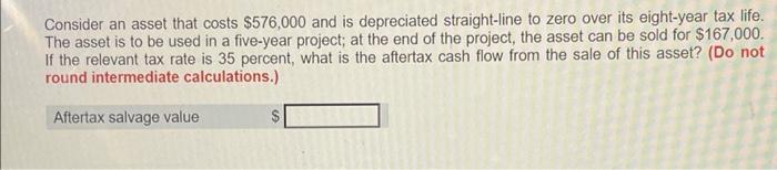 Consider An Asset That Costs 576 000 And Is Depreciated Straight Line To Zero Over Its Eight Year Tax Life The Asset I 1