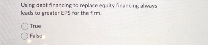 Using Debt Financing To Replace Equity Financing Always Leads To Greater Eps For The Firm True False 1