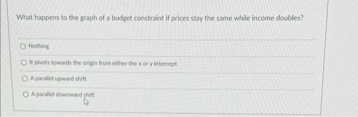 What Happens To The Graph Of A Budget Constraint If Prices Stay The Same While Income Doubles O Nothing O It Pivots Tow 1